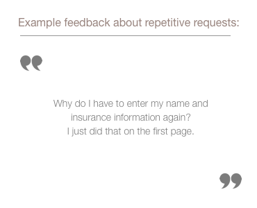 sample quote from feedback group about repetitive request for information: Why do I have to enter my name and insurance information again? I just did that on the first page.