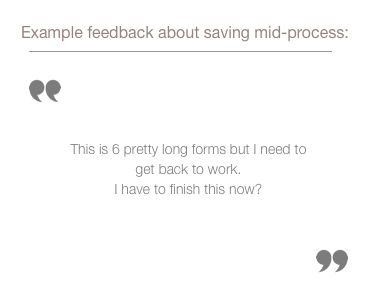 sample quote from feedback group about confusion with saving input information and returning to complete it later. This is 6 pretty long forms but I need to get back to work. I have to finish this now?