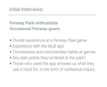 We interviewed Fenway Park enthusiasts as well as Occasional Fenway-goers to learn about their: Overall experience at a Fenway Park games, Experience with the MLB app, Concessions and merchandise habits at games, and Any pain points they’ve faced at the park. Those who used the app showed us what they use it most for, in the form of contextual inquiry