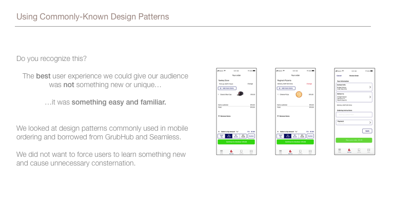 This image shows 3 screenshots of our mockups for the ordering process. The best user experience we could give our audience was not something new or unique…it was something easy and familiar. We looked at design patterns commonly used in mobile ordering and borrowed from GrubHub and Seamless. We did not want to force users to learn something new and cause unnecessary consternation.