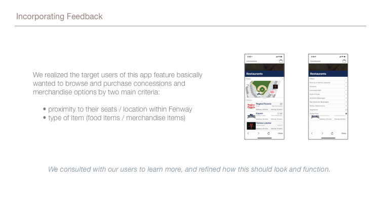 This image shows 2 screenshots of our initial mockups trying to meet the feedback we received for being able to browse and purchase concessions and merchandise by the two criteria we deduced: by proximity to the seats, and by type of item. We consulted with our users to learn more, and refined how this should look and function.