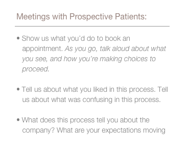 When we met with prospective patients, we asked them to: show us what you’d do to book an appointment. As you go, talk aloud about what you see, and how you’re making choices to proceed. Tell us about what you liked in this process. Tell us about what was confusing in this process. What does this process tell you about the company? What are your expectations moving forward?